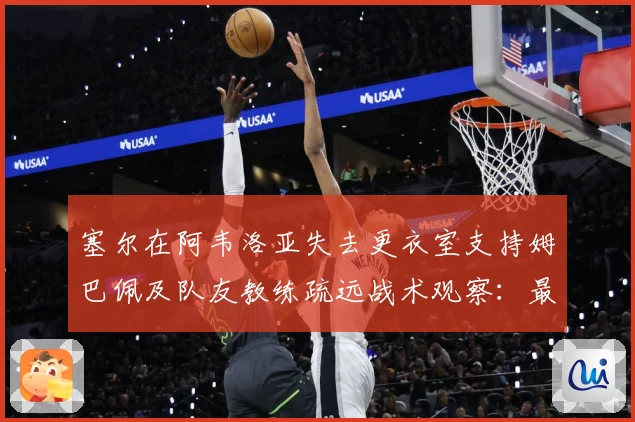 塞尔在阿韦洛亚失去更衣室支持姆巴佩及队友教练疏远战术观察：最新赛事动态与深度分析