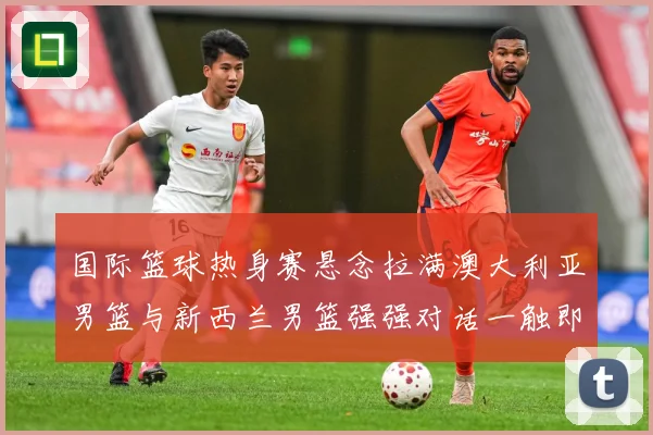 国际篮球热身赛悬念拉满澳大利亚男篮与新西兰男篮强强对话一触即发：最新赛事动态与深度分析