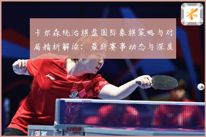 卡尔森统治棋盘国际象棋策略与对局精析解读：最新赛事动态与深度分析