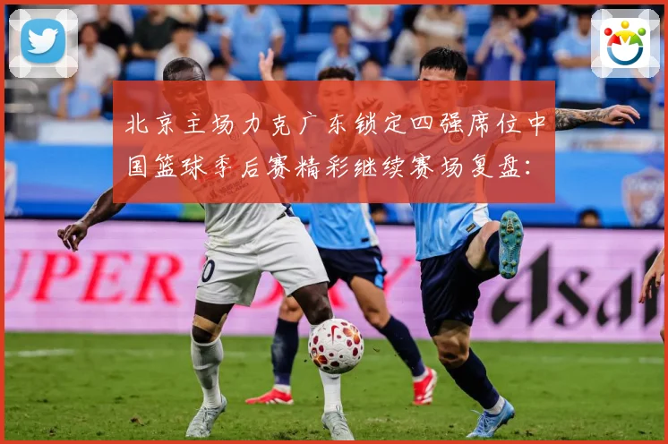 北京主场力克广东锁定四强席位中国篮球季后赛精彩继续赛场复盘：最新赛事动态与深度分析