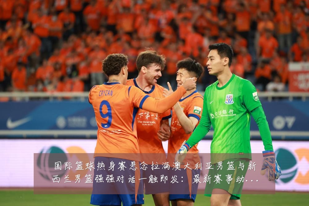 国际篮球热身赛悬念拉满澳大利亚男篮与新西兰男篮强强对话一触即发：最新赛事动态与深度分析